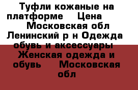 Туфли кожаные на платформе. › Цена ­ 2 650 - Московская обл., Ленинский р-н Одежда, обувь и аксессуары » Женская одежда и обувь   . Московская обл.